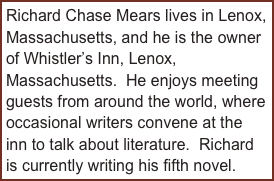 Richard Chase Mears lives in Lenox, Massachusetts, and he is the owner of Whistler’s Inn, Lenox, Massachusetts.  He enjoys meeting guests from around the world, where occasional writers convene at the inn to talk about literature.  Richard is currently writing his fifth novel.